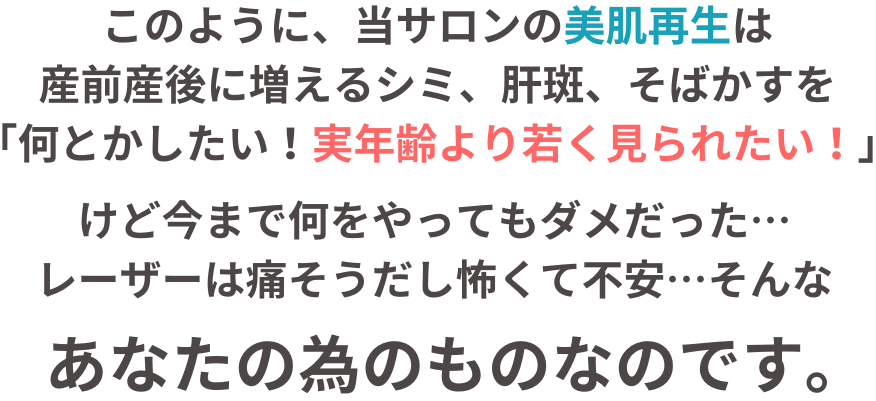 このように、当サロンの美肌再生は産前産後に増えるシミ、肝斑、そばかすを「何とかしたい！実年齢より若く見られたい！」けど今まで何をやってもダメだった…レーザーは痛そうだし怖くて不安…そんな、あなたの為のものなのです。