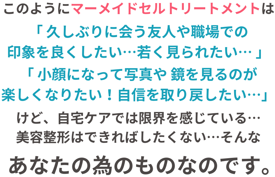 このように、マーメイドセルトリートメントは「小顔になりたい！」「リフトアップしたい！」と願う、あなたの為のものなのです。