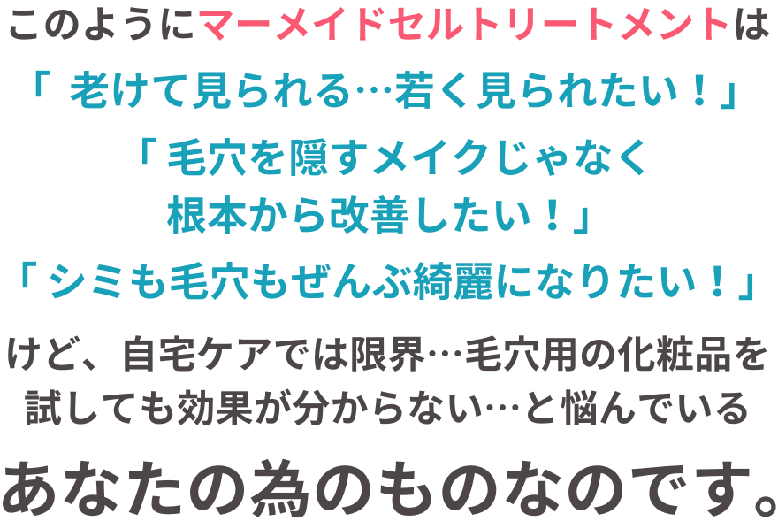このように、マーメイドセルトリートメントは毛穴の開き、毛穴の黒ずみも、シミシワ全部キレイになりたい！と願う、あなたの為のものなのです。