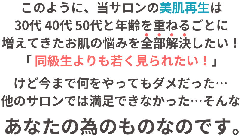 当サロンの美肌再生フェイシャルは30代 40代 50代と年齢を重ねるごとに増えてきた お肌の悩みを全部解決したい!「同級生より若く見られたい!」と思う、あなたの為のものなのです。