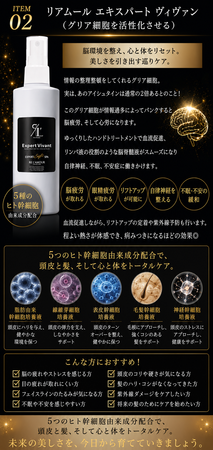 エキスパートスタイルスパの商品説明画像(❷リアムール エキスパート ヴィヴァン(グリア細胞を活性化させる):情報の整理整頓をしてくれるグリア細胞。実は、あのアインシュタインは通常の2倍あるとのこと!このグリア細胞が情報過多によってパンクすると脳疲労、そして心労になります。ゆっくりしたハンドトリートメントで血流促進、リンパ液の役割のような脳脊髄液がスムーズになり自律神経、不眠、不安症に働きかけます。それによって、脳疲労が取れる、眼精疲労がとれる、オマケにリフトアップも可能に☆血流促進しながら、リフトアップの定着や紫外線予防も行います。程よい熱さが体感でき、病みつきになるほどの効果◎)